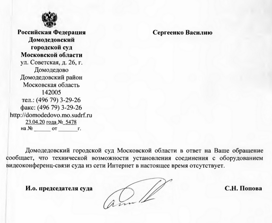 Российская Федерация Сергеенко Василию Домодедовский городской суд Московской области ул. Советская, д. 26, г. Домодедово Домодедовский район Московская область 142005 тел.: (496 79) 3-29-26 факс: (496 79) 3-29-26 http://domodedovo.mo.sudrf.ru 23.04.20 года № 5478 Домодедовский городской суд Московской области в ответ на Ваше обращение сообщает, что технической возможности установления соединения с оборудованием видеоконференц-связи суда из сети Интернет в настоящее время отсутствует. И.о. председателя суда С.Н. Попова