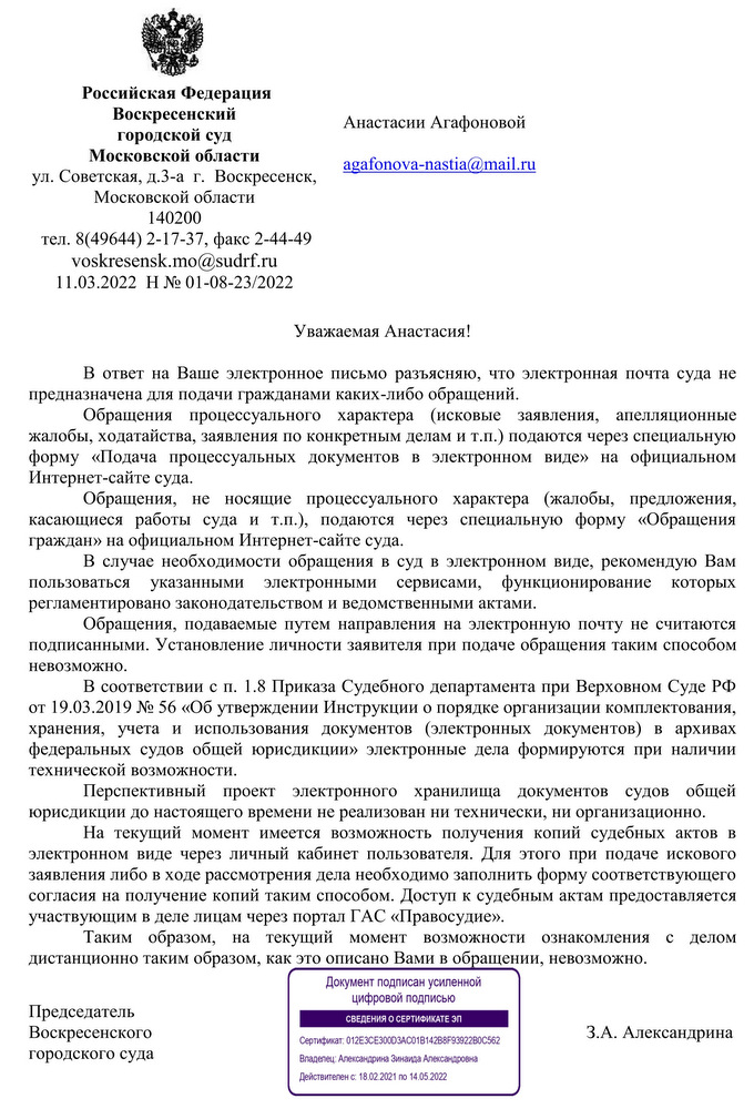 Российская Федерация Воскресенский городской суд Московской области  ул. Советская, д.3-а  г.  Воскресенск, Московской области 140200 тел. 8(49644) 2-17-37, факс 2-44-49 voskresensk.mo@sudrf.ru  11.03.2022  Н № 01-08-23/2022  В ответ на Ваше электронное письмо разъясняю, что электронная почта суда не предназначена для подачи гражданами каких-либо обращений.  Обращения процессуального характера (исковые заявления, апелляционные жалобы, ходатайства, заявления по конкретным делам и т.п.) подаются через специальную форму «Подача процессуальных документов в электронном виде» на официальном Интернет-сайте суда. Обращения, не носящие процессуального характера (жалобы, предложения, касающиеся работы суда и т.п.), подаются через специальную форму «Обращения граждан» на официальном Интернет-сайте суда. В случае необходимости обращения в суд в электронном виде, рекомендую Вам пользоваться указанными электронными сервисами, функционирование которых регламентировано законодательством и ведомственными актами. Обращения, подаваемые путем направления на электронную почту не считаются подписанными. Установление личности заявителя при подаче обращения таким способом невозможно.  В соответствии с п. 1.8 Приказа Судебного департамента при Верховном Суде РФ от 19.03.2019 № 56 «Об утверждении Инструкции о порядке организации комплектования, хранения, учета и использования документов (электронных документов) в архивах федеральных судов общей юрисдикции» электронные дела формируются при наличии технической возможности. Перспективный проект электронного хранилища документов судов общей юрисдикции до настоящего времени не реализован ни технически, ни организационно.  На текущий момент имеется возможность получения копий судебных актов в электронном виде через личный кабинет пользователя. Для этого при подаче искового заявления либо в ходе рассмотрения дела необходимо заполнить форму соответствующего согласия на получение копий таким способом. Доступ к судебным актам предоставляется участвующим в деле лицам через портал ГАС «Правосудие». Таким образом, на текущий момент возможности ознакомления с делом дистанционно таким образом, как это описано Вами в обращении, невозможно. Председатель Воскресенского городского суда  З.А. Александрина