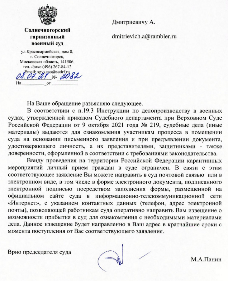 Солнечногорский гарнизонный военный суд ул. Красноармейская, дом 8, г. Солнечногорск, Московская область, 141506, тел./факс (496) 267-84-12 Email: sgvs.mo@sudrf.ru 08.07.2022 На Ваше обращение разъясняю следующее. В соответствии с п.19.3 Инструкции по делопроизводству в военных судах, утвержденной приказом Судебного департамента при Верховном Суде Российской Федерации от 9 октября 2021 года № 219, судебные дела (иные материалы) выдаются для ознакомления участникам процесса в помещении суда на основании письменного заявления и при предъявлении документа, удостоверяющего личность, а их представителями, защитниками - также доверенности, оформленной в соответствии с требованиями законодательства. Ввиду проведения на территории Российской Федерации карантинных мероприятий личный прием граждан в суде ограничен. В связи с этим соответствующее заявление Вы можете направить в суд почтовой связью или в электронном виде, в том числе в форме электронного документа, подписанного электронной подписью посредством заполнения формы, размещенной на официальном сайте суда в информационно-телекоммуникационной сети «Интернет», с указанием контактных данных (телефон, адрес электронной почты), позволяющей работникам суда оперативно направить Вам извещение о возможности прибытия в суд для ознакомления с необходимыми материалами дела. Данное извещение будет направлено в Ваш адрес в кратчайшие сроки с момента поступления от Вас соответствующего заявления. Врио председателя суда Ильясова Елена Анатольевна